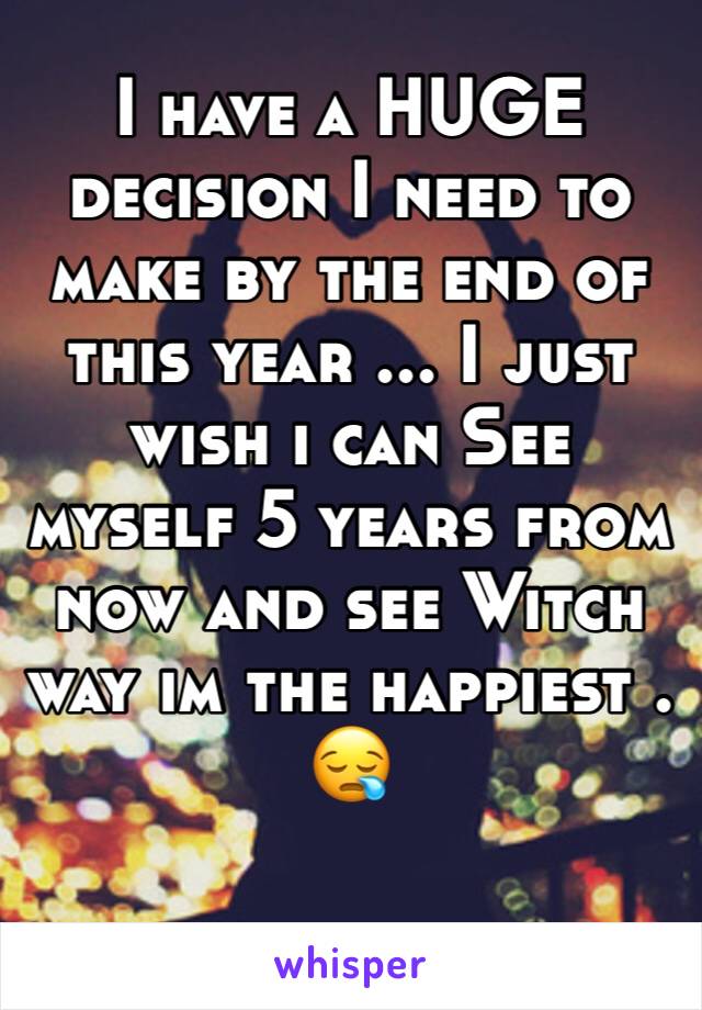 I have a HUGE decision I need to make by the end of this year ... I just wish i can See myself 5 years from now and see Witch way im the happiest . 😪