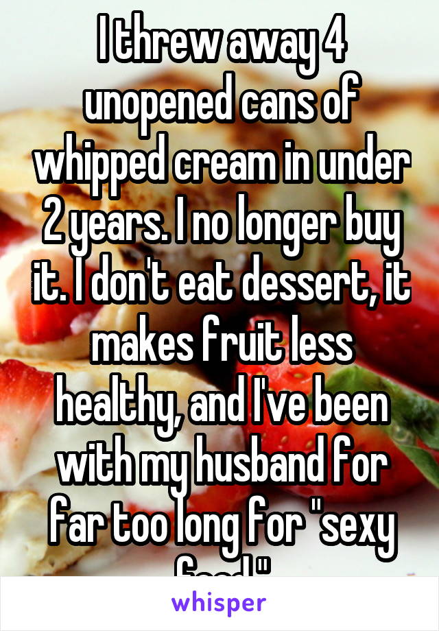 I threw away 4 unopened cans of whipped cream in under 2 years. I no longer buy it. I don't eat dessert, it makes fruit less healthy, and I've been with my husband for far too long for "sexy food."
