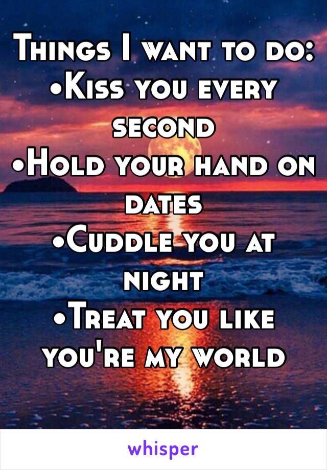 Things I want to do:
•Kiss you every second
•Hold your hand on dates
•Cuddle you at night 
•Treat you like you're my world 
