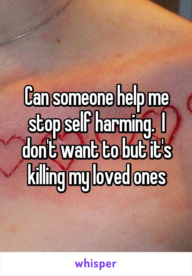 Can someone help me stop self harming.  I don't want to but it's killing my loved ones