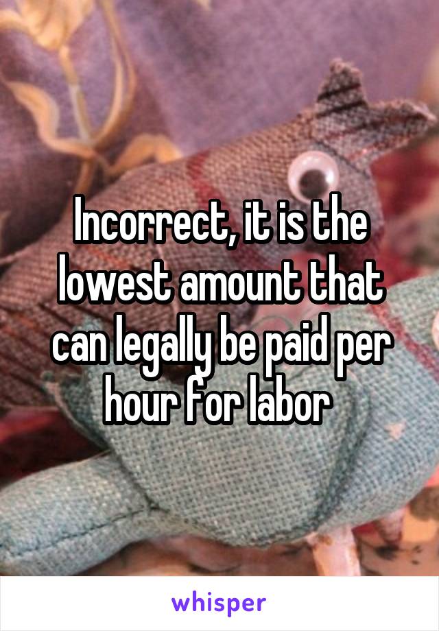 Incorrect, it is the lowest amount that can legally be paid per hour for labor 