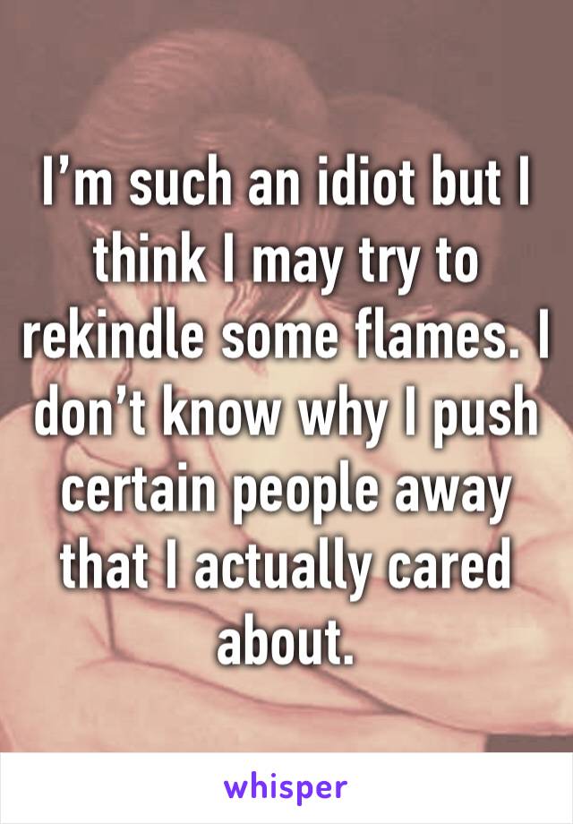 I’m such an idiot but I think I may try to rekindle some flames. I don’t know why I push certain people away that I actually cared about.