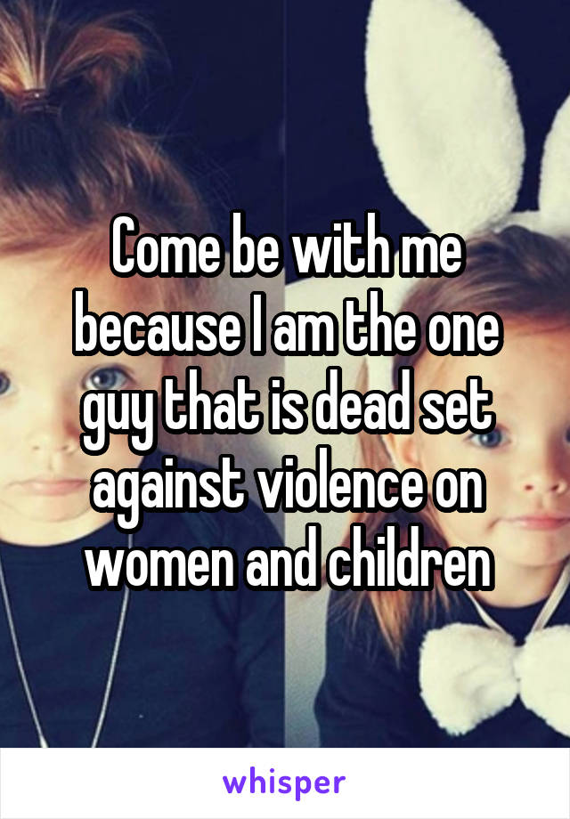 Come be with me because I am the one guy that is dead set against violence on women and children