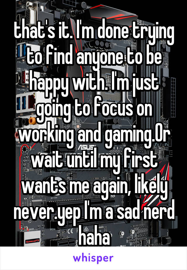 that's it. I'm done trying to find anyone to be happy with. I'm just going to focus on working and gaming.Or wait until my first wants me again, likely never.yep I'm a sad nerd haha