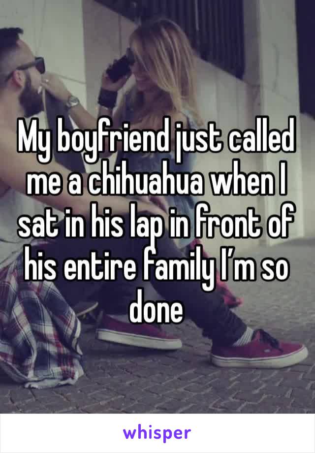 My boyfriend just called me a chihuahua when I sat in his lap in front of his entire family I’m so done 