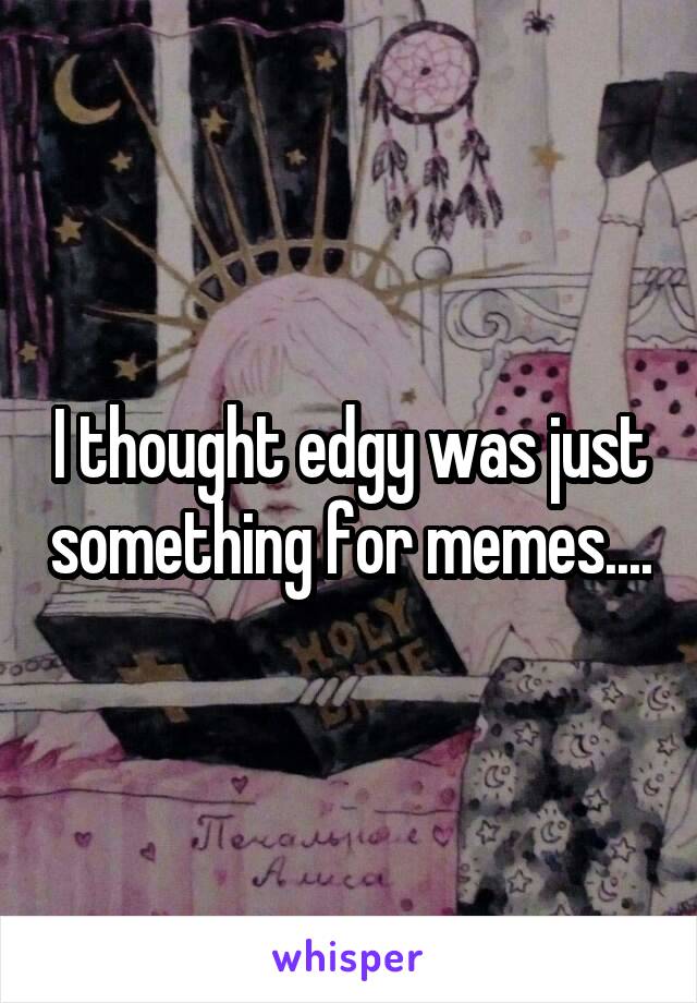 I thought edgy was just something for memes....