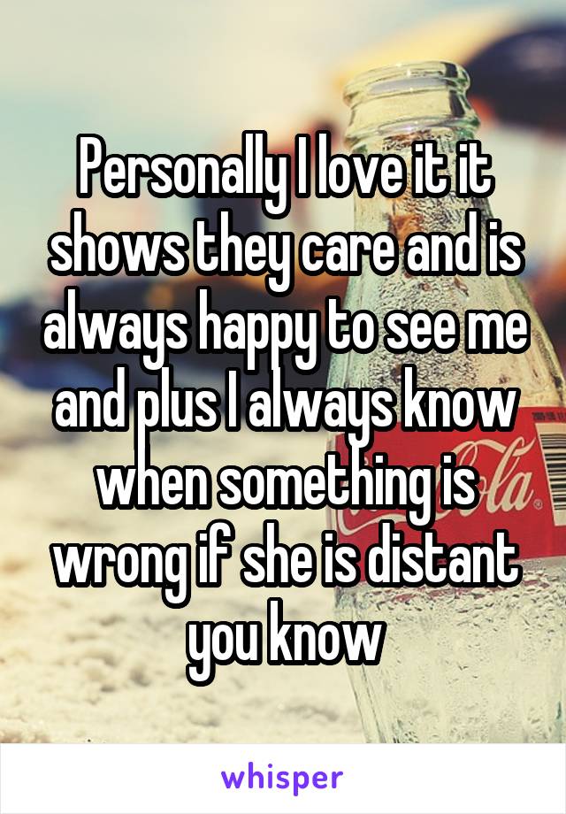 Personally I love it it shows they care and is always happy to see me and plus I always know when something is wrong if she is distant you know