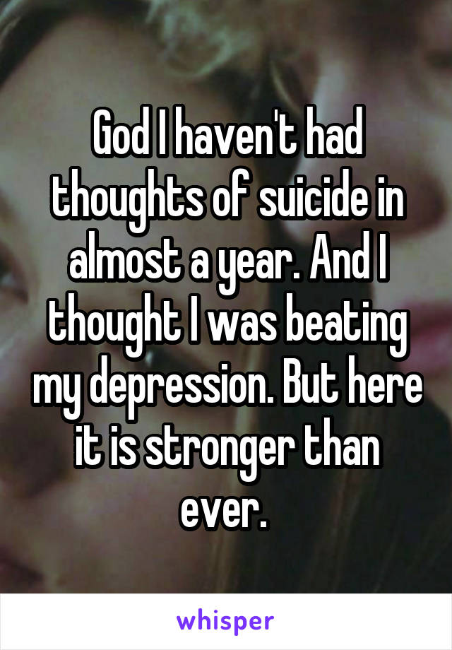 God I haven't had thoughts of suicide in almost a year. And I thought I was beating my depression. But here it is stronger than ever. 