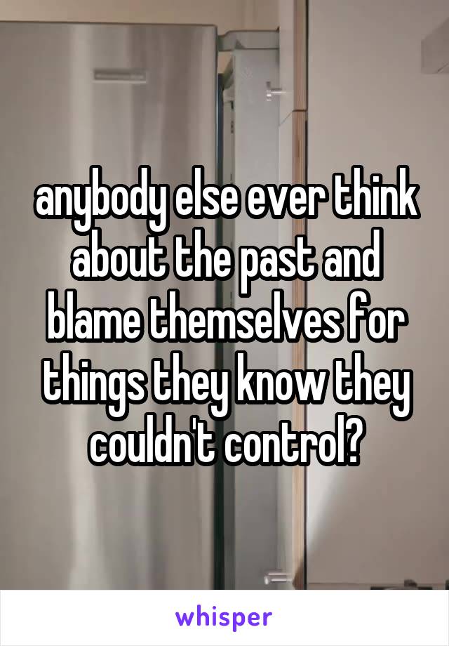 anybody else ever think about the past and blame themselves for things they know they couldn't control?