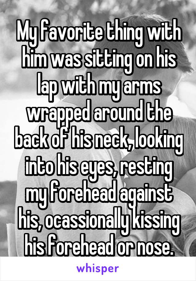 My favorite thing with him was sitting on his lap with my arms wrapped around the back of his neck, looking into his eyes, resting my forehead against his, ocassionally kissing his forehead or nose.