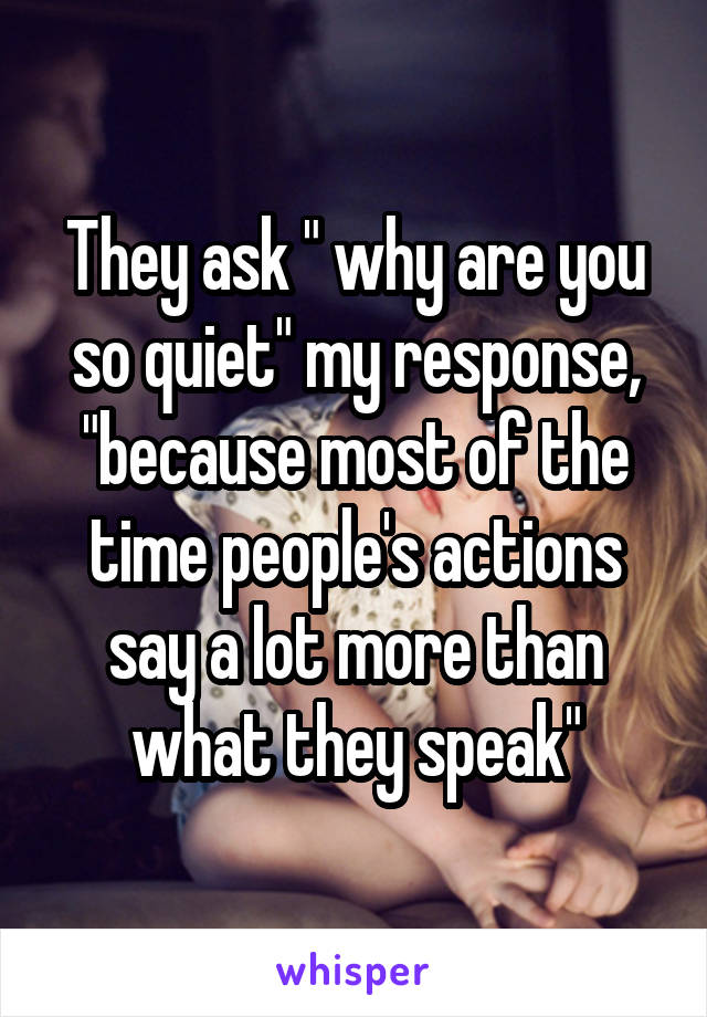 They ask " why are you so quiet" my response, "because most of the time people's actions say a lot more than what they speak"