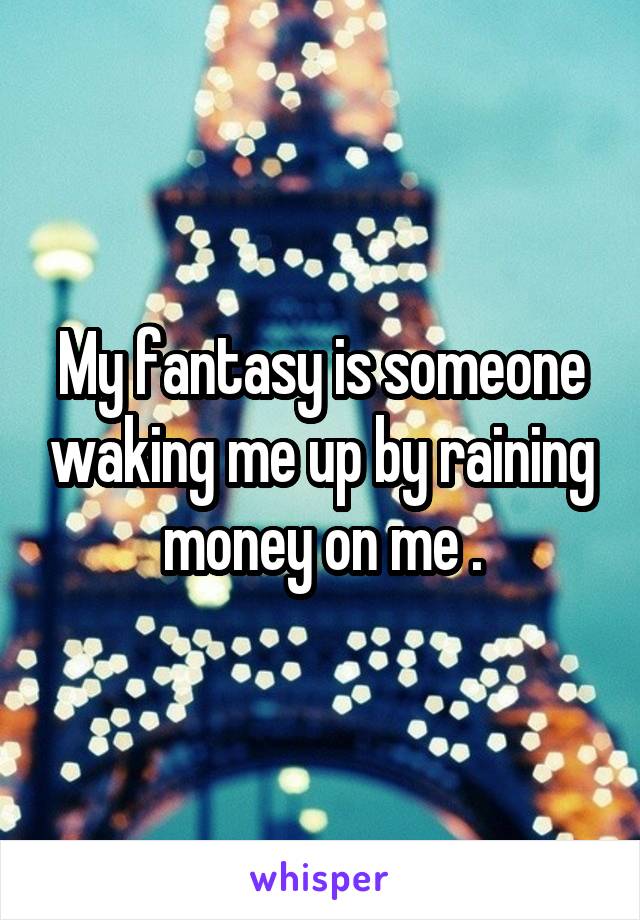 My fantasy is someone waking me up by raining money on me .