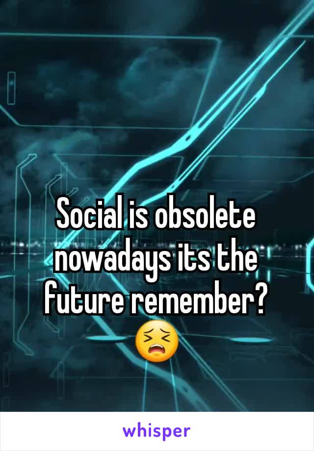 Social is obsolete nowadays its the future remember?😣