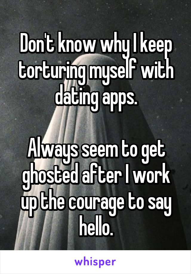 Don't know why I keep torturing myself with dating apps.

Always seem to get ghosted after I work up the courage to say hello.