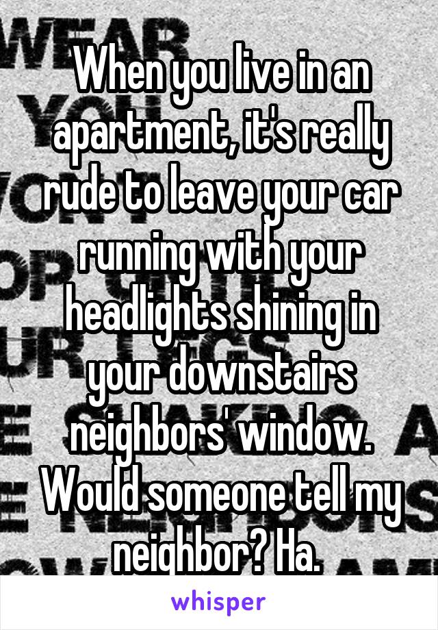When you live in an apartment, it's really rude to leave your car running with your headlights shining in your downstairs neighbors' window. Would someone tell my neighbor? Ha. 