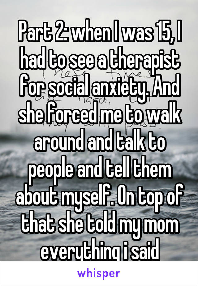 Part 2: when I was 15, I had to see a therapist for social anxiety. And she forced me to walk around and talk to people and tell them about myself. On top of that she told my mom everything i said