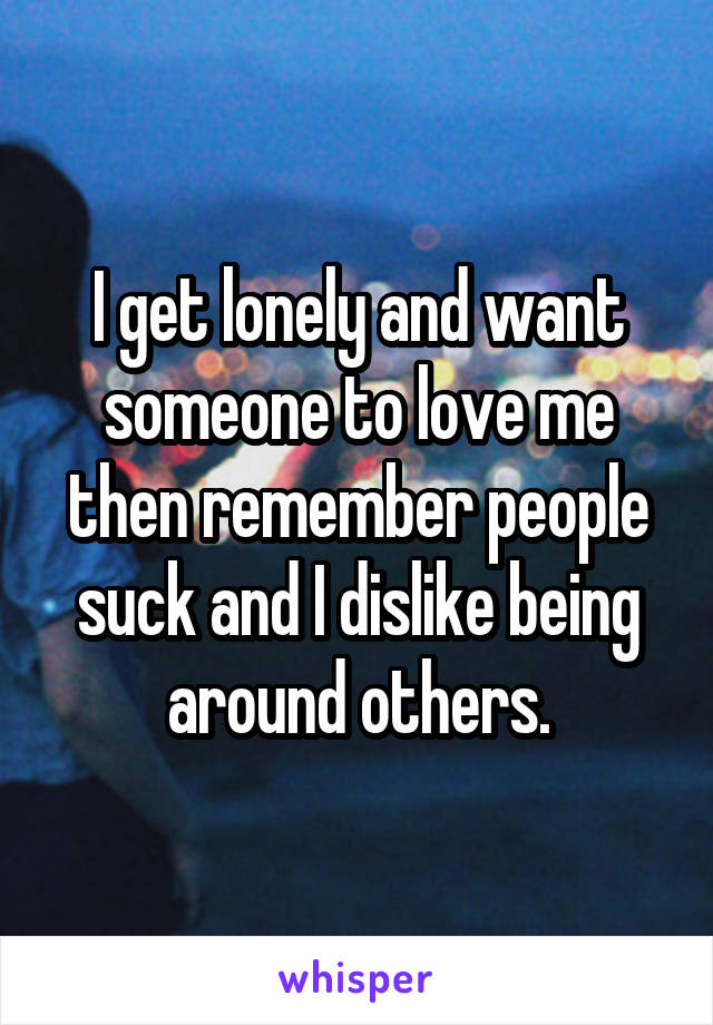 I get lonely and want someone to love me then remember people suck and I dislike being around others.