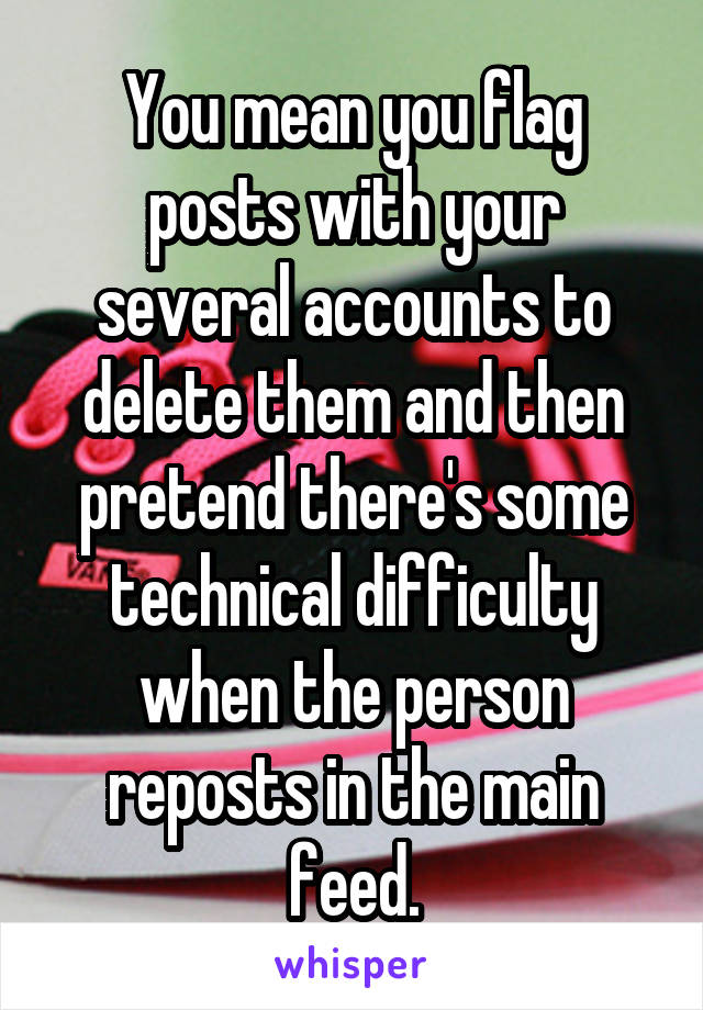 You mean you flag posts with your several accounts to delete them and then pretend there's some technical difficulty when the person reposts in the main feed.