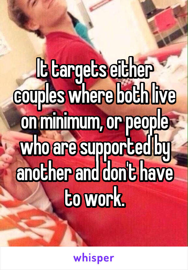 It targets either couples where both live on minimum, or people who are supported by another and don't have to work.