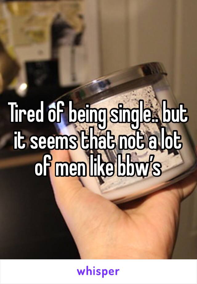 Tired of being single.. but it seems that not a lot of men like bbw’s 