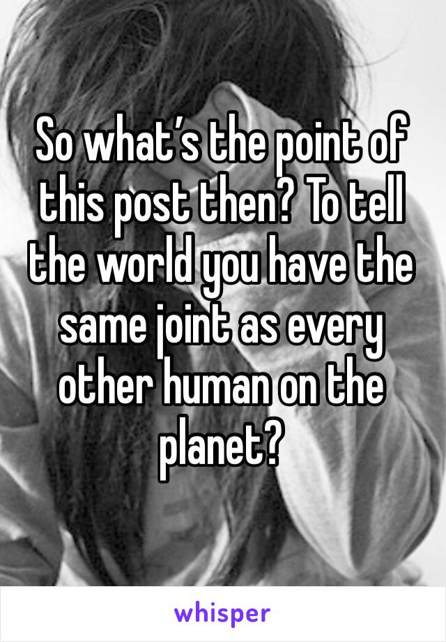 So what’s the point of this post then? To tell the world you have the same joint as every other human on the planet? 