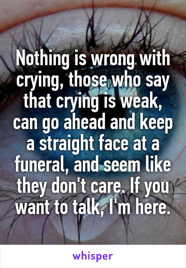 Nothing is wrong with crying, those who say that crying is weak, can go ahead and keep a straight face at a funeral, and seem like they don't care. If you want to talk, I'm here.