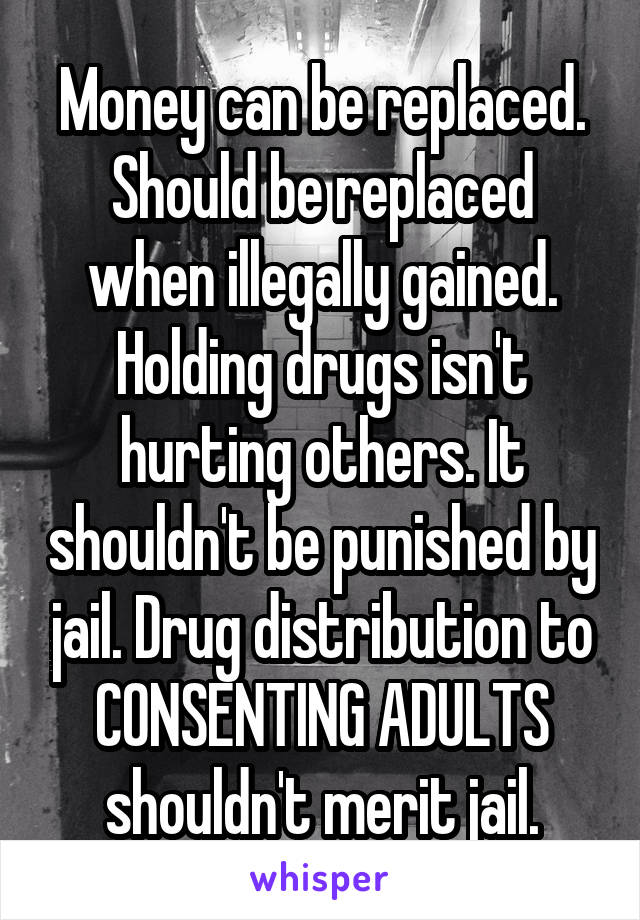 Money can be replaced. Should be replaced when illegally gained. Holding drugs isn't hurting others. It shouldn't be punished by jail. Drug distribution to CONSENTING ADULTS shouldn't merit jail.