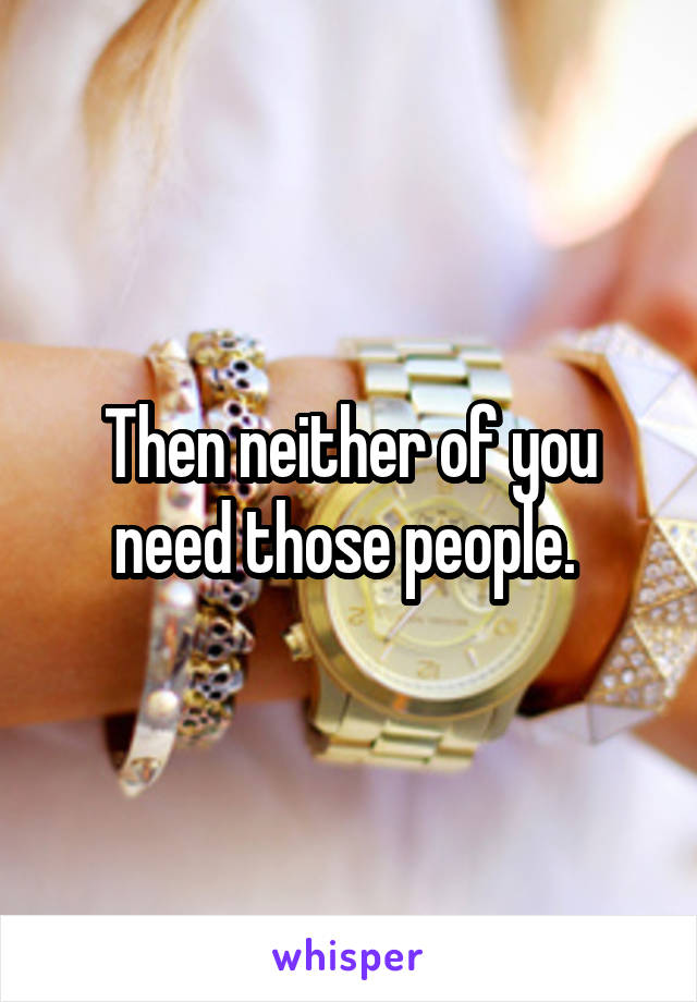 Then neither of you need those people. 