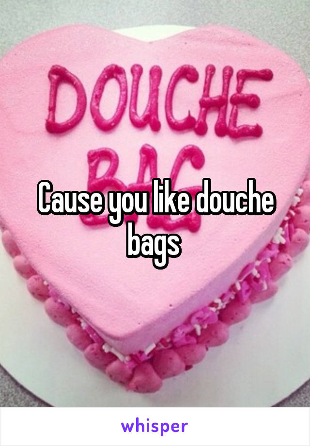 Cause you like douche bags 