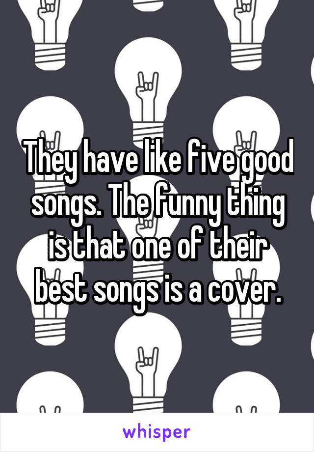 They have like five good songs. The funny thing is that one of their best songs is a cover.