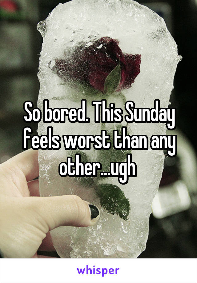 So bored. This Sunday feels worst than any other...ugh 