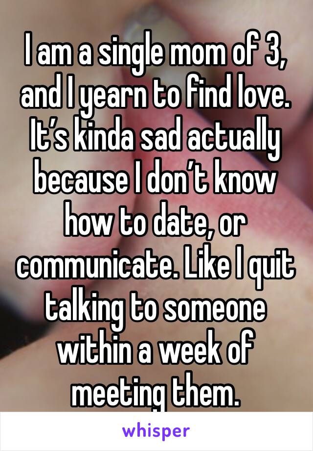 I am a single mom of 3, and I yearn to find love. It’s kinda sad actually because I don’t know how to date, or communicate. Like I quit talking to someone within a week of meeting them. 