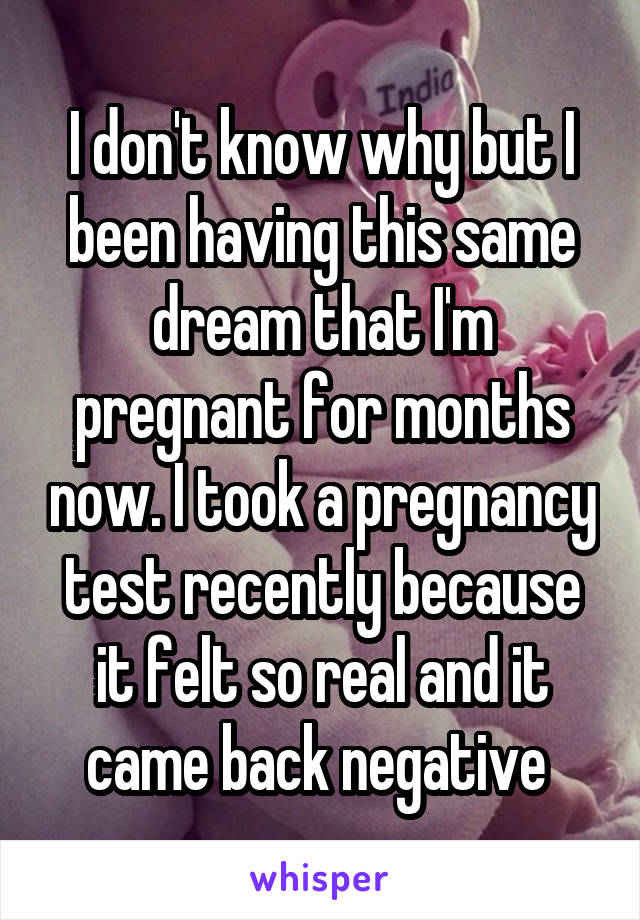 I don't know why but I been having this same dream that I'm pregnant for months now. I took a pregnancy test recently because it felt so real and it came back negative 