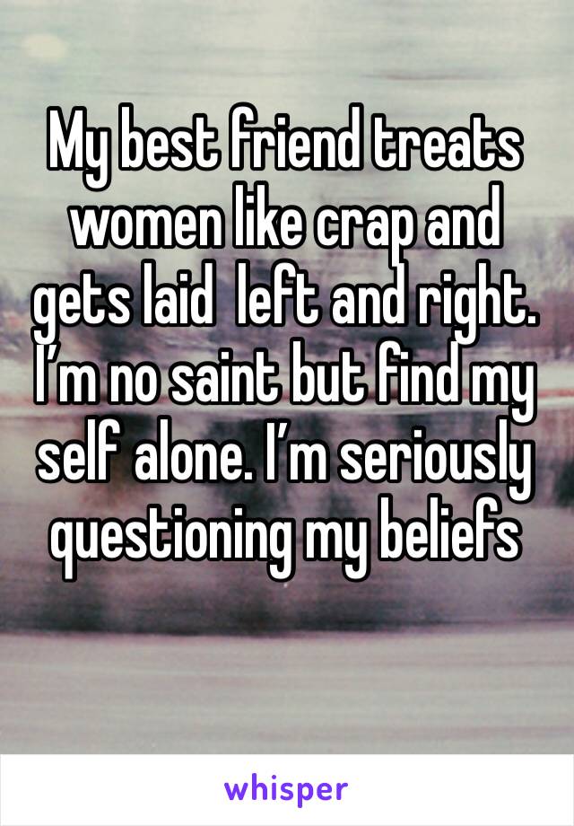 My best friend treats women like crap and gets laid  left and right. I’m no saint but find my self alone. I’m seriously questioning my beliefs 
