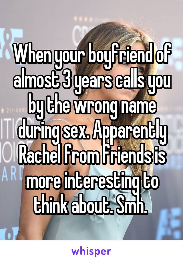 When your boyfriend of almost 3 years calls you by the wrong name during sex. Apparently Rachel from friends is more interesting to think about. Smh. 
