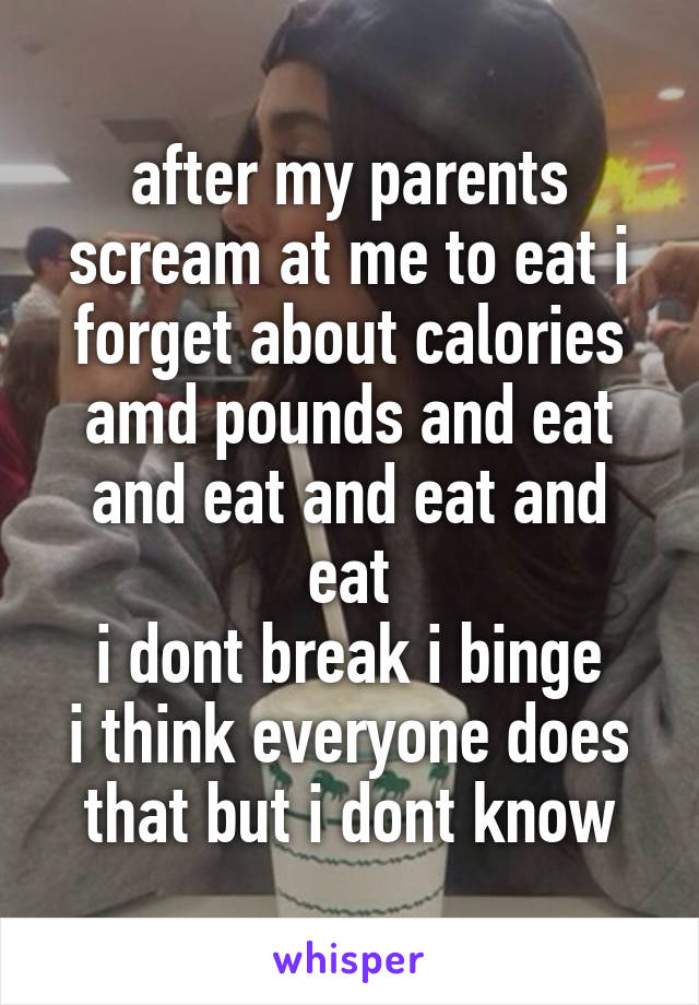 after my parents scream at me to eat i forget about calories amd pounds and eat
and eat and eat and eat
i dont break i binge
i think everyone does that but i dont know