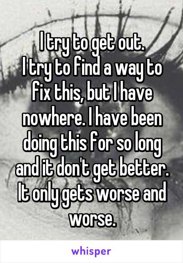 I try to get out.
I try to find a way to fix this, but I have nowhere. I have been doing this for so long and it don't get better. It only gets worse and worse.