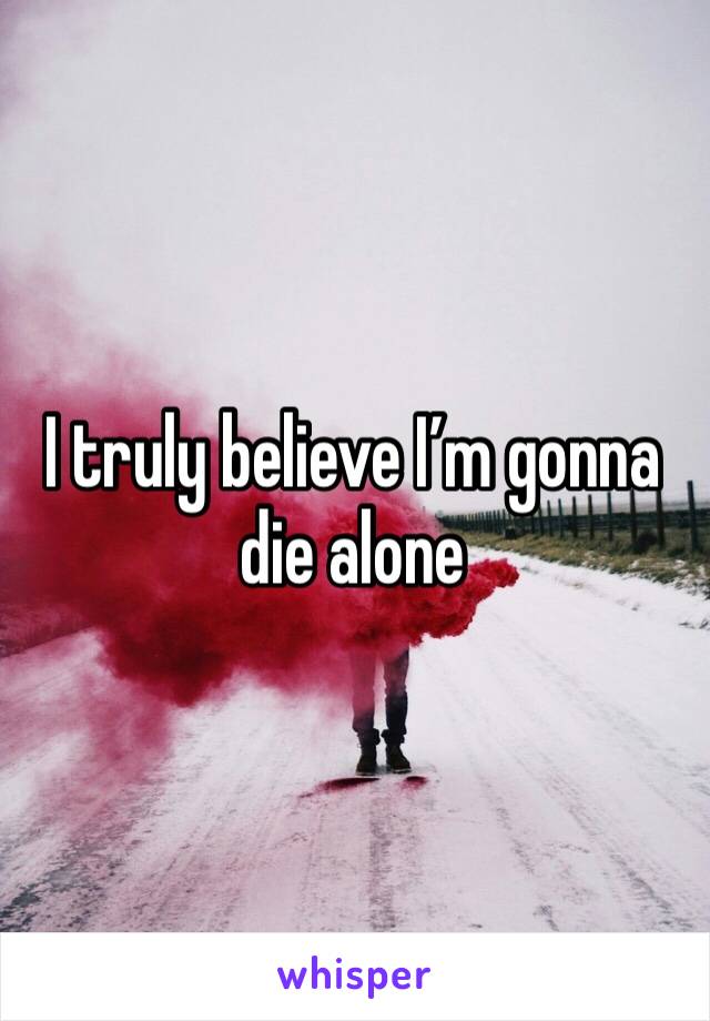 I truly believe I’m gonna die alone