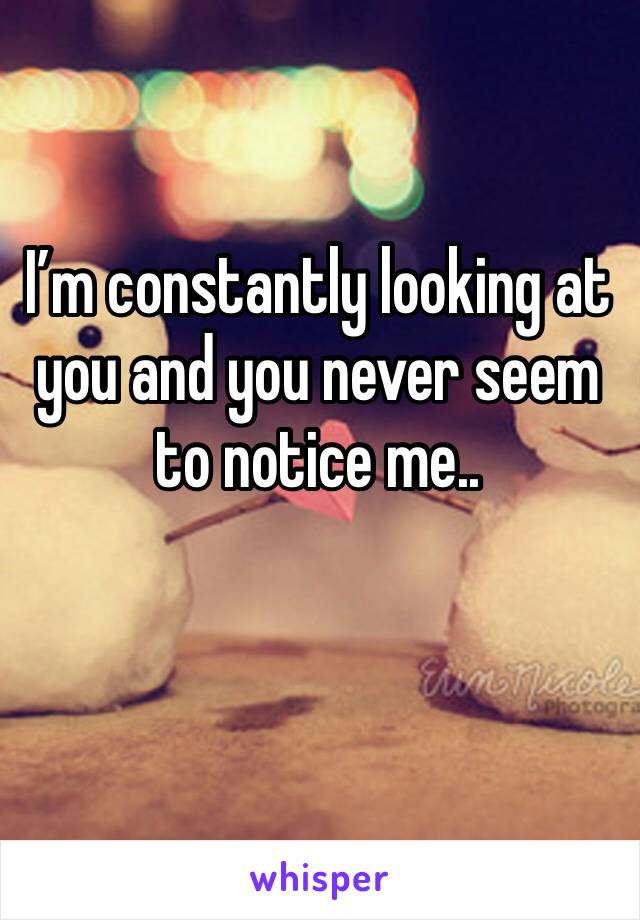 I’m constantly looking at 
you and you never seem to notice me.. 