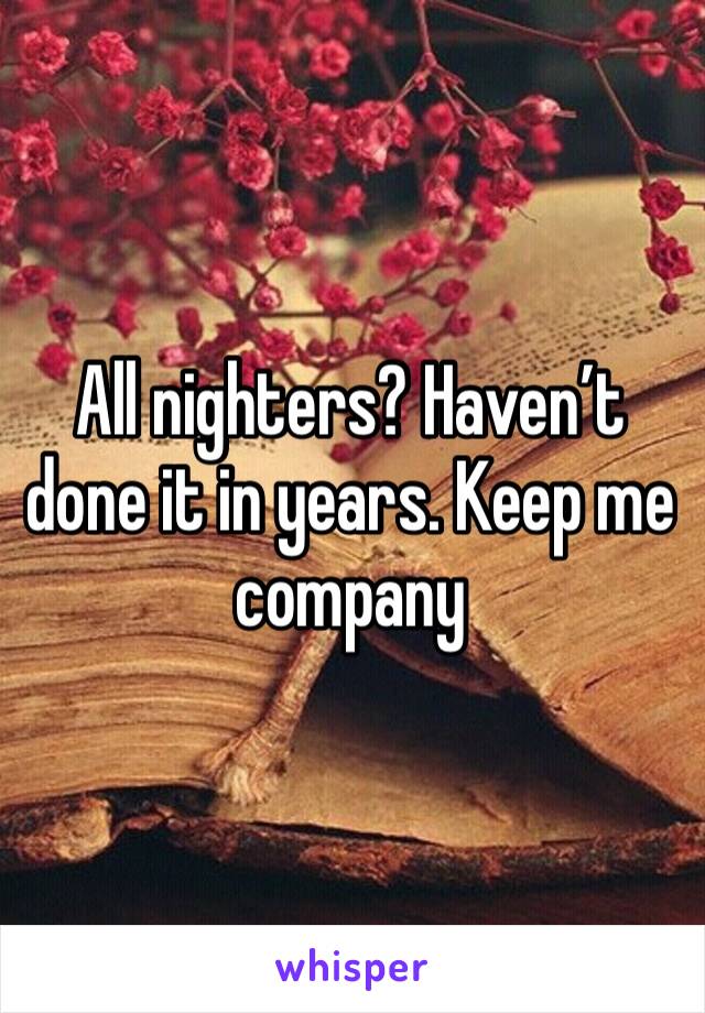 All nighters? Haven’t done it in years. Keep me company