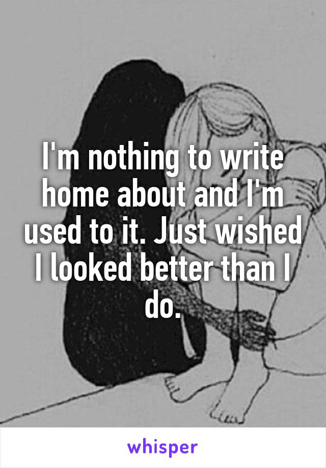 I'm nothing to write home about and I'm used to it. Just wished I looked better than I do.