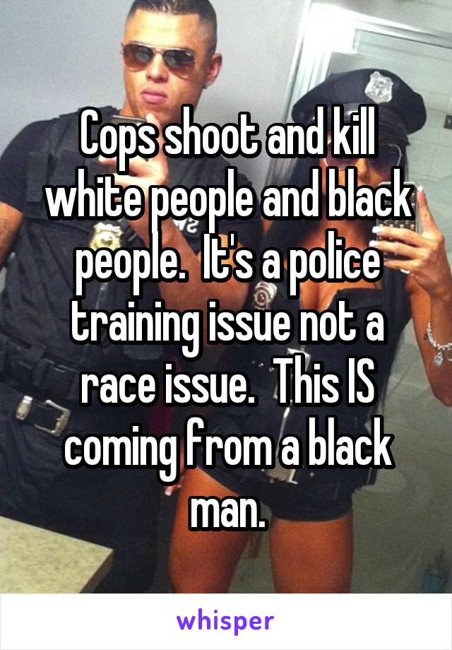 Cops shoot and kill white people and black people.  It's a police training issue not a race issue.  This IS coming from a black man.