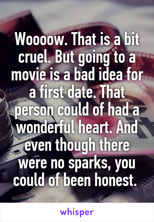 Woooow. That is a bit cruel. But going to a movie is a bad idea for a first date. That person could of had a wonderful heart. And even though there were no sparks, you could of been honest. 