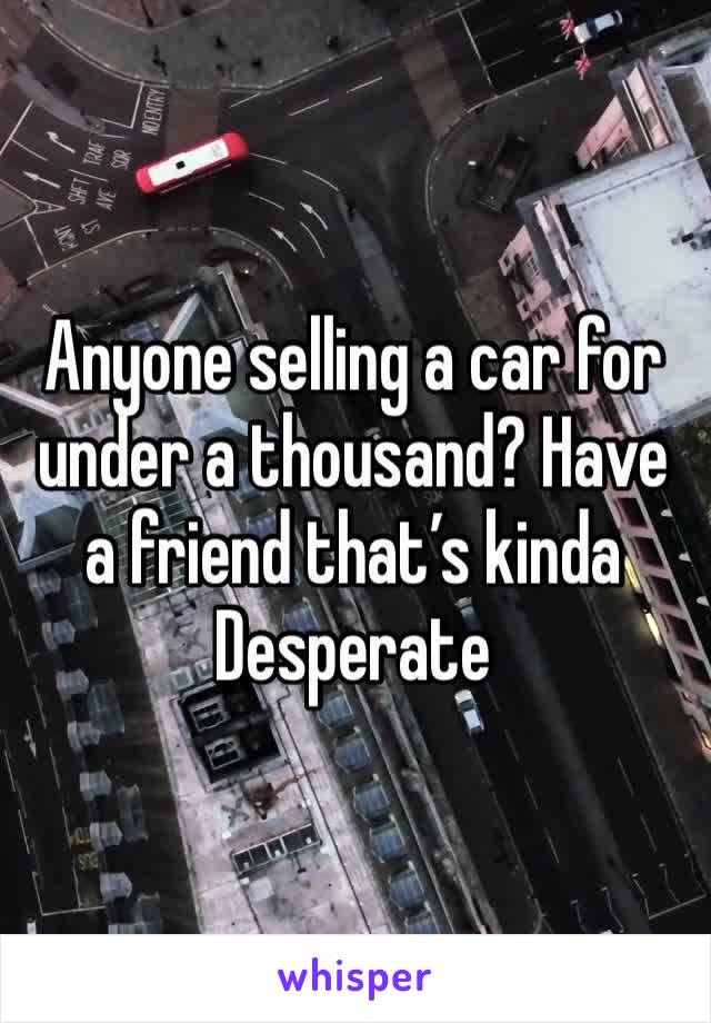 Anyone selling a car for under a thousand? Have a friend that’s kinda Desperate 