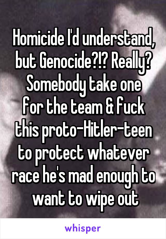 Homicide I'd understand, but Genocide?!? Really?
Somebody take one for the team & fuck this proto-Hitler-teen to protect whatever race he's mad enough to  want to wipe out
