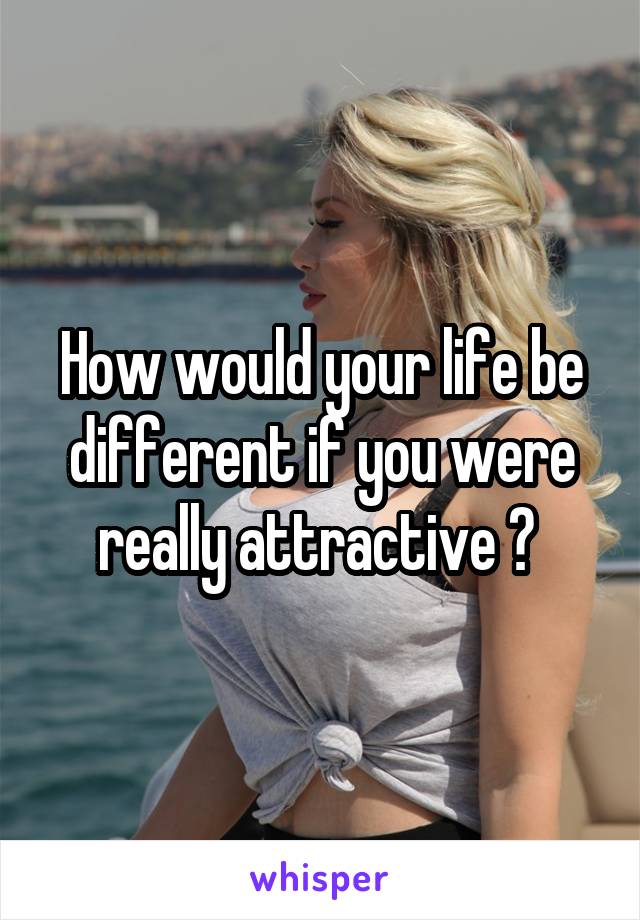 How would your life be different if you were really attractive ? 