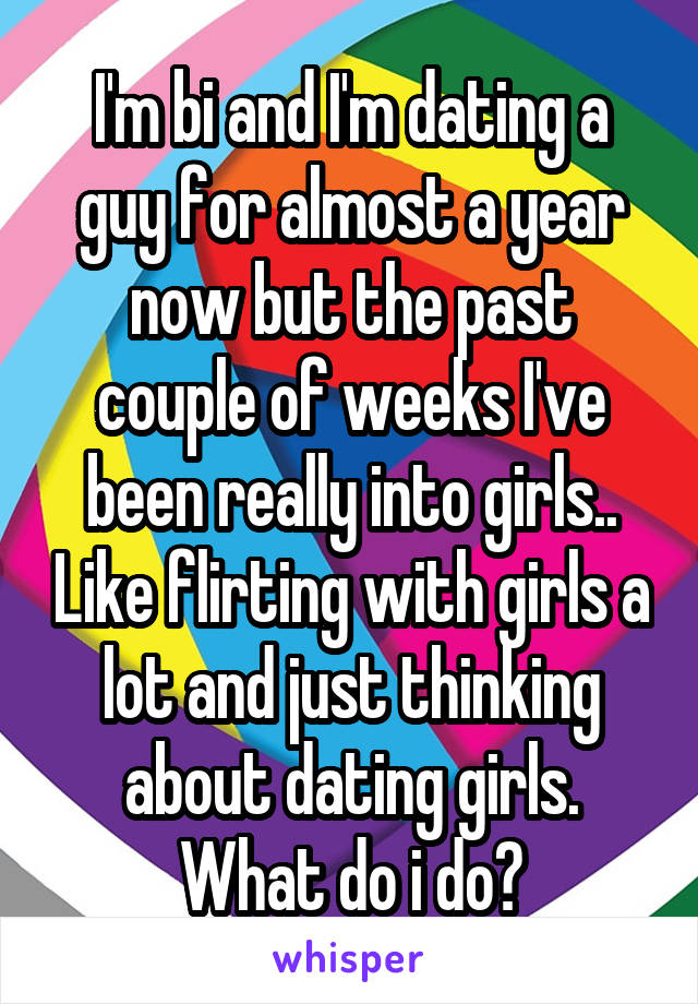 I'm bi and I'm dating a guy for almost a year now but the past couple of weeks I've been really into girls.. Like flirting with girls a lot and just thinking about dating girls. What do i do?
