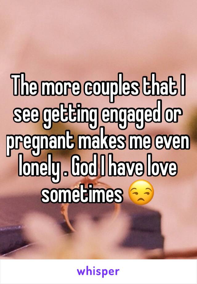 The more couples that I see getting engaged or pregnant makes me even lonely . God I have love sometimes 😒