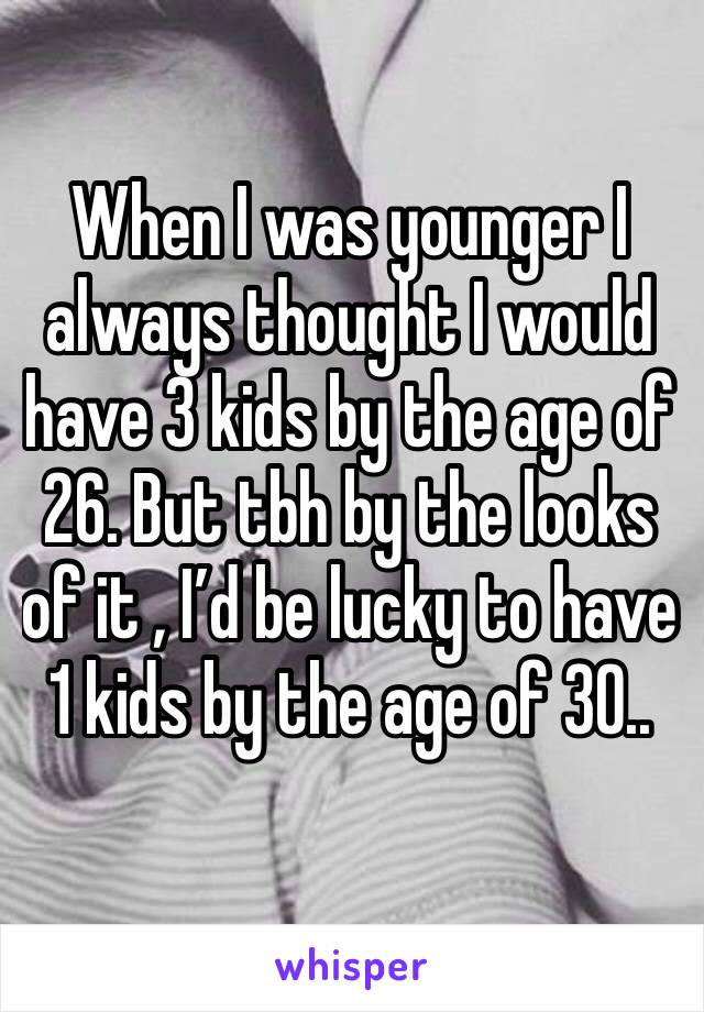 When I was younger I always thought I would have 3 kids by the age of 26. But tbh by the looks of it , I’d be lucky to have 1 kids by the age of 30..