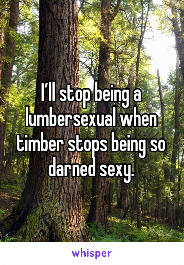 I’ll stop being a lumbersexual when timber stops being so darned sexy.